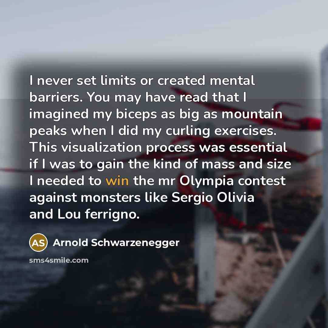 “I never set limits or created mental barriers. You may have read that I imagined my biceps as big as mountain peaks when I did my curling exercises. This visualization process was essential if I was to gain the kind of mass and size I needed to win the mr Olympia contest against monsters like…” quote by Arnold Schwarzenegger
