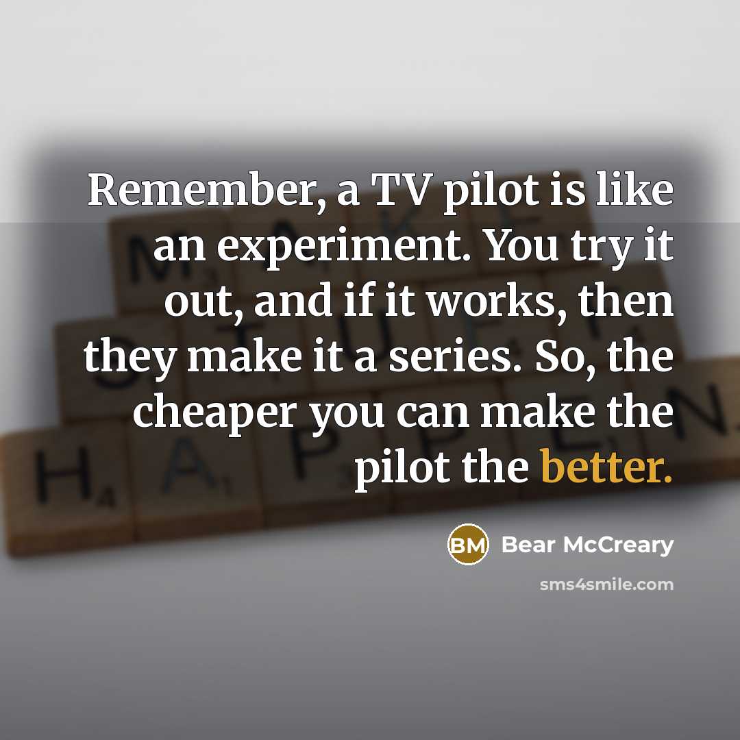 “Remember, a TV pilot is like an experiment. You try it out, and if it works, then they make it a series. So, the cheaper you can make the pilot the better.” quote by Bear McCreary