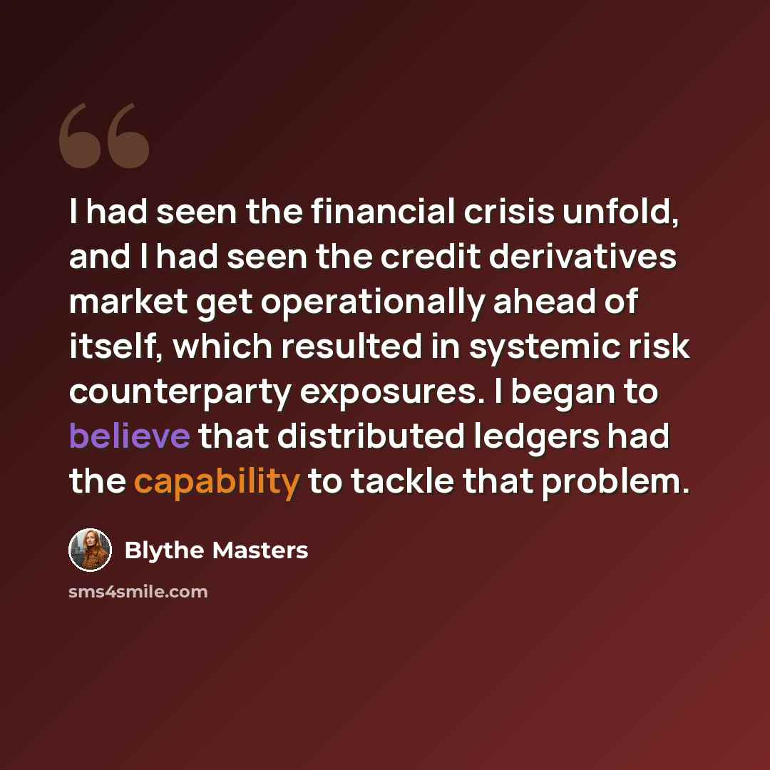 “I had seen the financial crisis unfold, and I had seen the credit derivatives market get operationally ahead of itself, which resulted in systemic risk counterparty exposures. I began to believe that distributed ledgers had the capability to tackle that problem.” quote by Blythe Masters