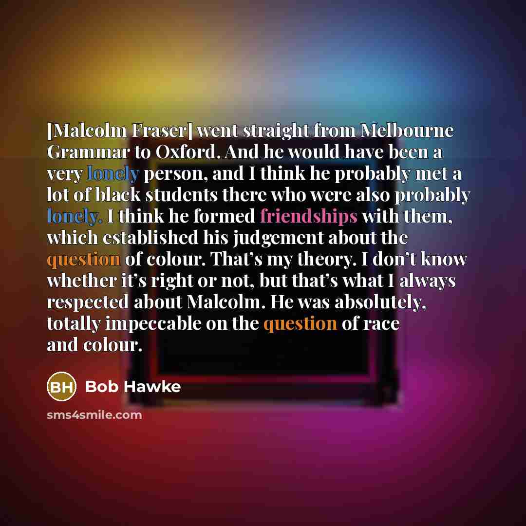 “[Malcolm Fraser] went straight from Melbourne Grammar to Oxford. And he would have been a very lonely person, and I think he probably met a lot of black students there who were also probably lonely. I think he formed friendships with them, which established his judgement about the question of…” quote by Bob Hawke