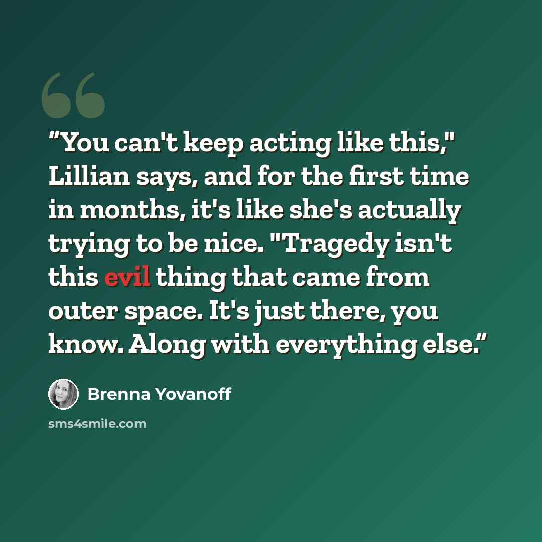 “You can't keep acting like this," Lillian says, and for the first time in months, it's like she's actually trying to be nice. "Tragedy isn't this evil thing that came from outer space. It's just there, you know. Along with everything else.” quote by Brenna Yovanoff