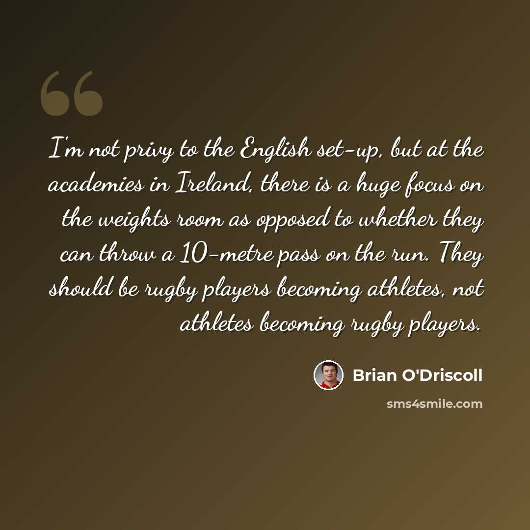“I'm not privy to the English set-up, but at the academies in Ireland, there is a huge focus on the weights room as opposed to whether they can throw a 10-metre pass on the run. They should be rugby players becoming athletes, not athletes becoming rugby players.” quote by Brian O'Driscoll