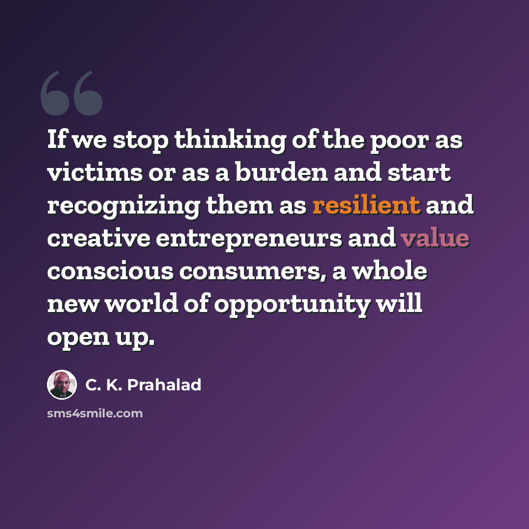 “If we stop thinking of the poor as victims or as a burden and start recognizing them as resilient and creative entrepreneurs and value conscious consumers, a whole new world of opportunity will open up.” quote by C. K. Prahalad