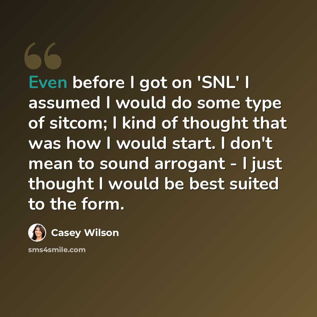 “Even before I got on 'SNL' I assumed I would do some type of sitcom; I kind of thought that was how I would start. I don't mean to sound arrogant - I just thought I would be best suited to the form.” quote by Casey Wilson