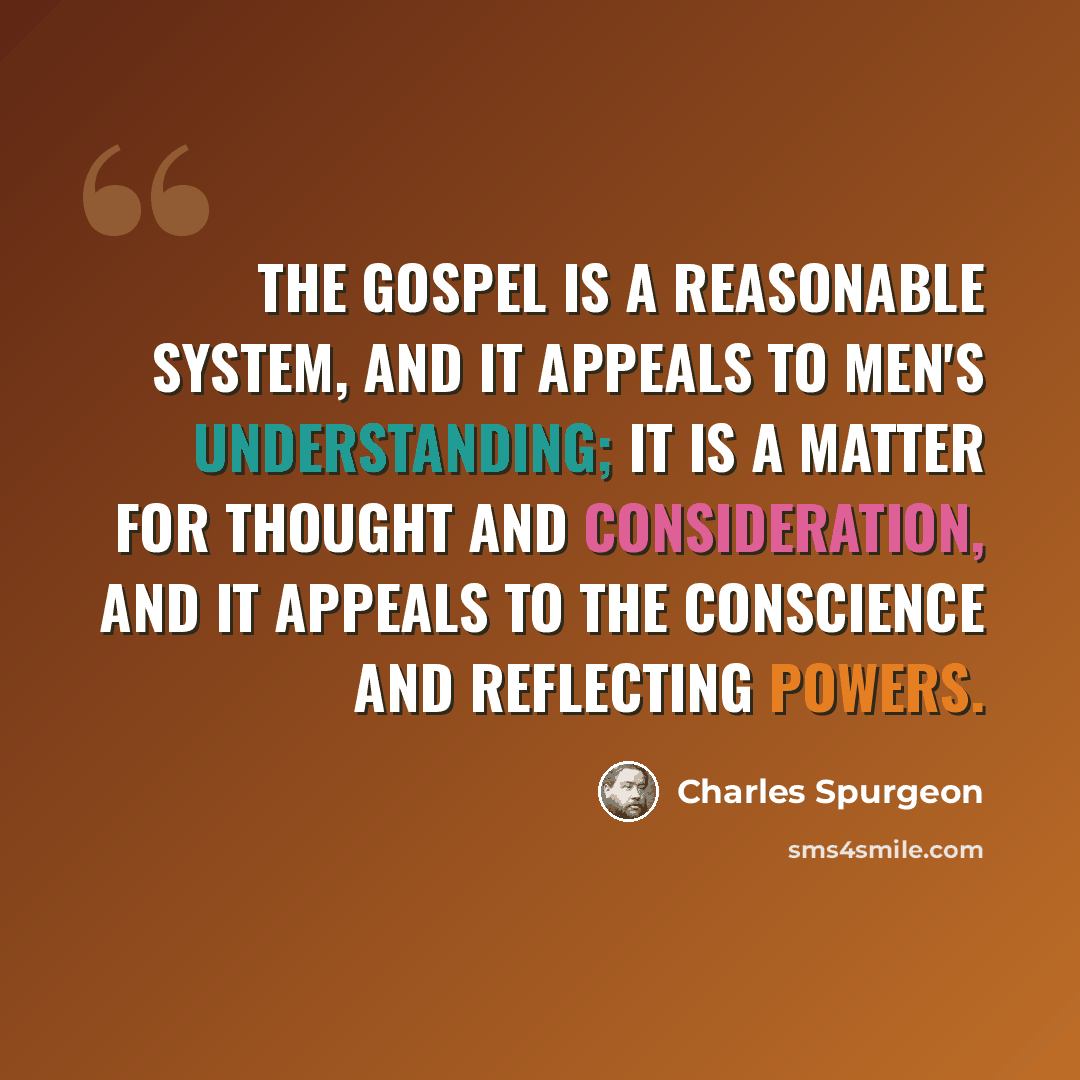 “The gospel is a reasonable system, and it appeals to men's understanding; it is a matter for thought and consideration, and it appeals to the conscience and reflecting powers.” quote by Charles Spurgeon