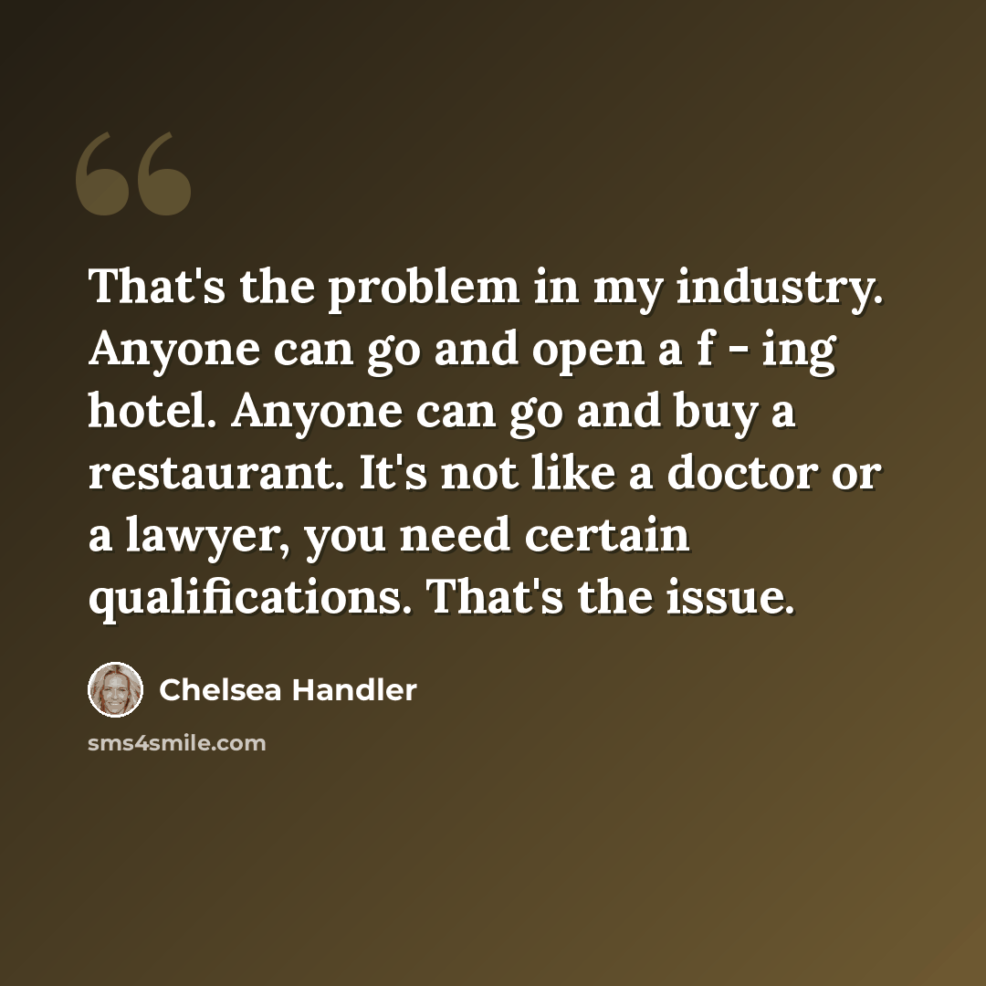 “That's the problem in my industry. Anyone can go and open a f - ing hotel. Anyone can go and buy a restaurant. It's not like a doctor or a lawyer, you need certain qualifications. That's the issue.” quote by Chelsea Handler
