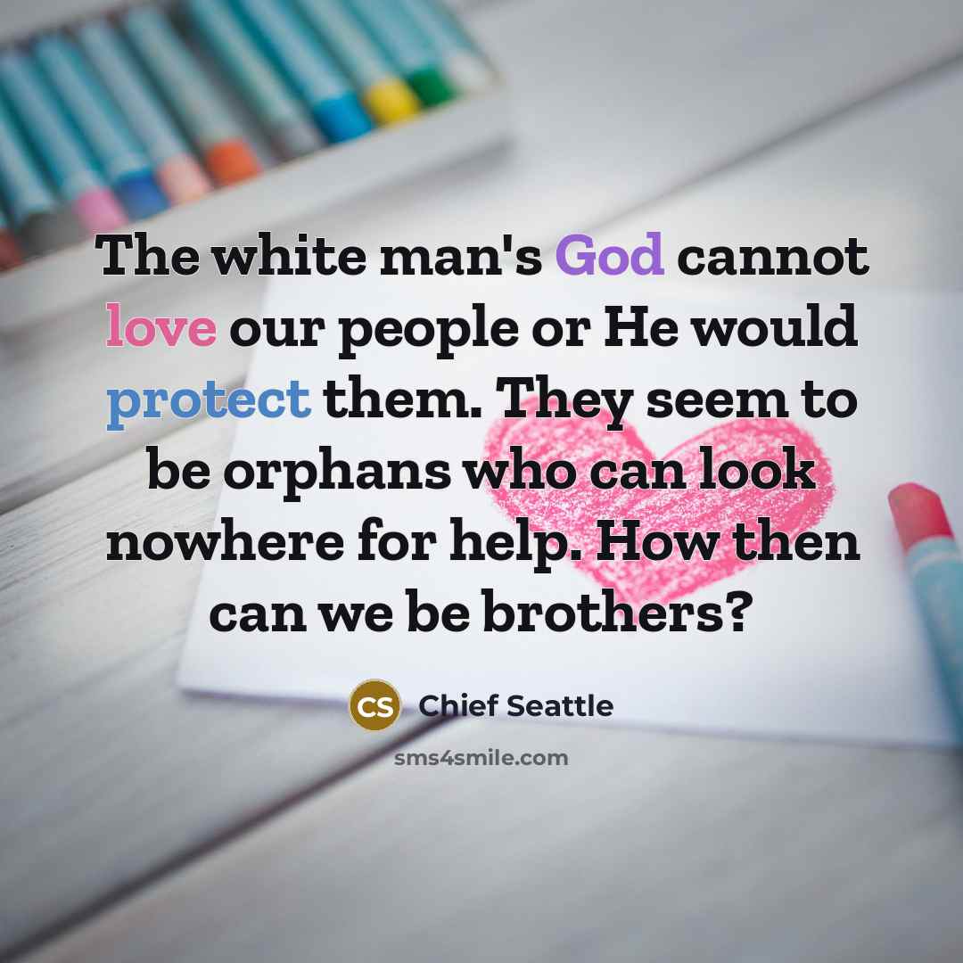 “The white man's God cannot love our people or He would protect them. They seem to be orphans who can look nowhere for help. How then can we be brothers?” quote by Chief Seattle