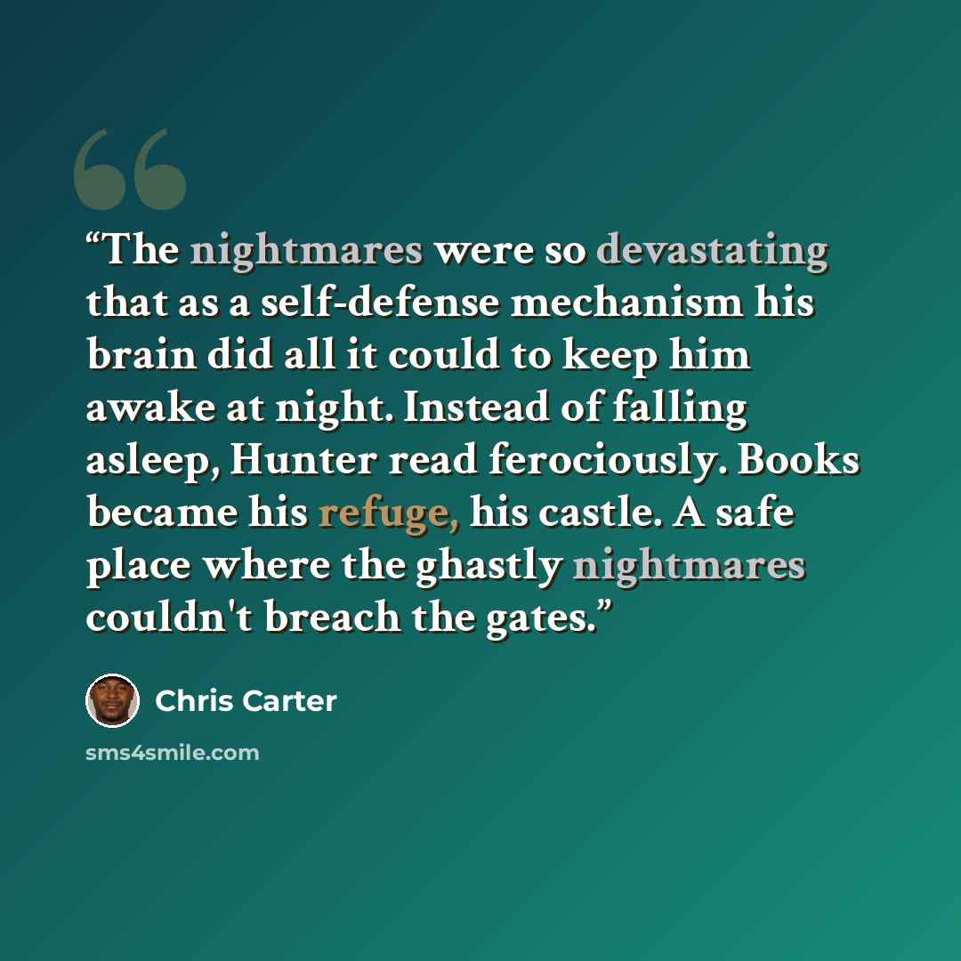 “The nightmares were so devastating that as a self-defense mechanism his brain did all it could to keep him awake at night. Instead of falling asleep, Hunter read ferociously. Books became his refuge, his castle. A safe place where the ghastly nightmares couldn't breach the gates.” quote by Chris Carter