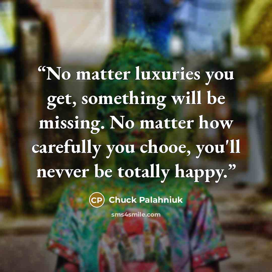 “No matter luxuries you get, something will be missing. No matter how carefully you chooe, you'll nevver be totally happy.” quote by Chuck Palahniuk