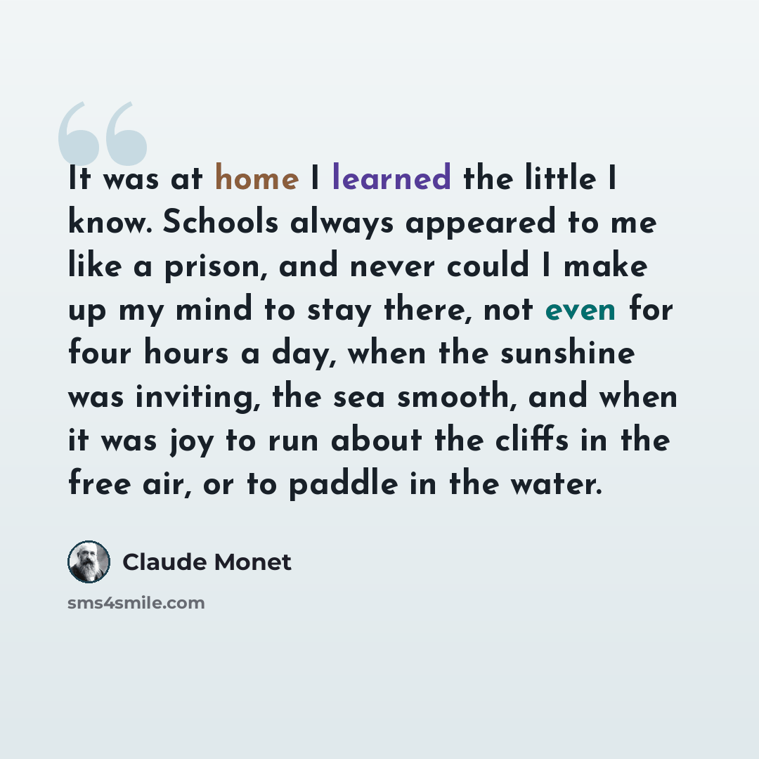 “It was at home I learned the little I know. Schools always appeared to me like a prison, and never could I make up my mind to stay there, not even for four hours a day, when the sunshine was inviting, the sea smooth, and when it was joy to run about the cliffs in the free air, or to paddle in the…” quote by Claude Monet
