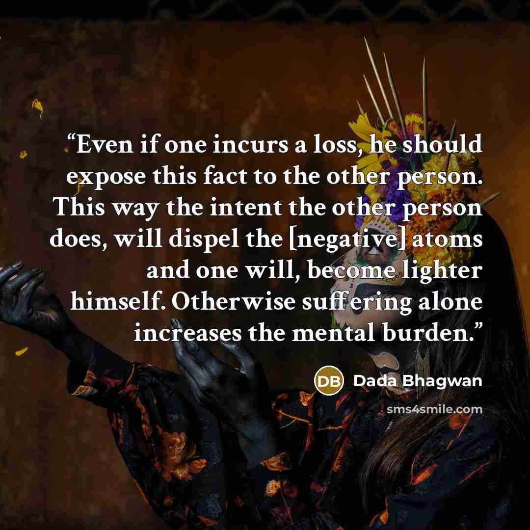 “Even if one incurs a loss, he should expose this fact to the other person. This way the intent the other person does, will dispel the [negative] atoms and one will, become lighter himself. Otherwise suffering alone increases the mental burden.” quote by Dada Bhagwan