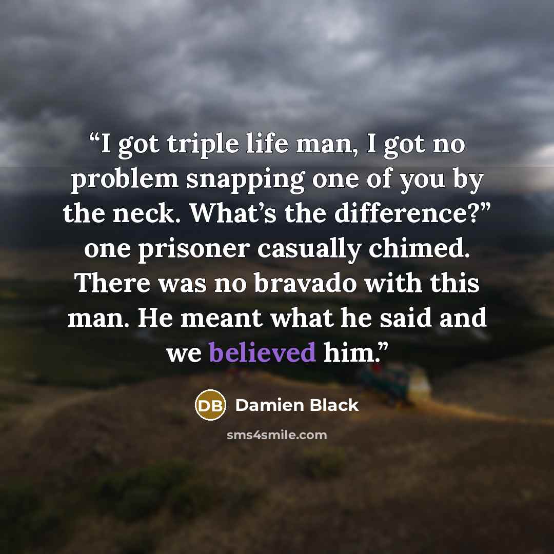 “I got triple life man, I got no problem snapping one of you by the neck. What’s the difference?” one prisoner casually chimed. There was no bravado with this man. He meant what he said and we believed him.” quote by Damien Black