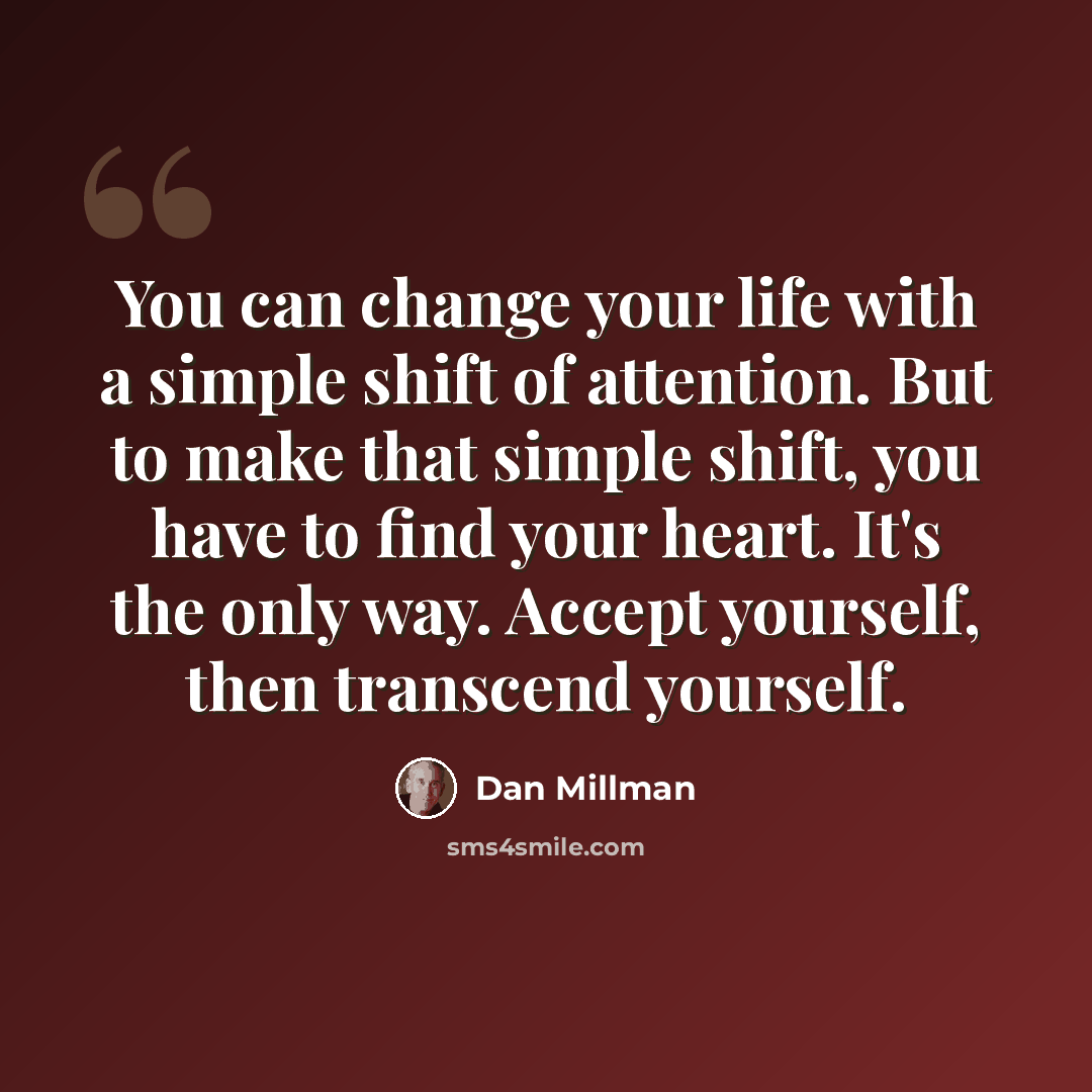 “You can change your life with a simple shift of attention. But to make that simple shift, you have to find your heart. It's the only way. Accept yourself, then transcend yourself.” quote by Dan Millman