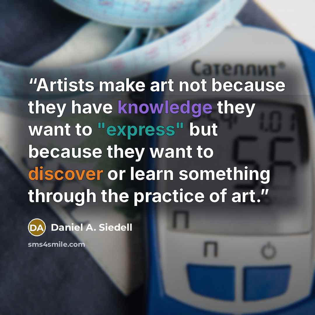 “Artists make art not because they have knowledge they want to "express" but because they want to discover or learn something through the practice of art.” quote by Daniel A. Siedell