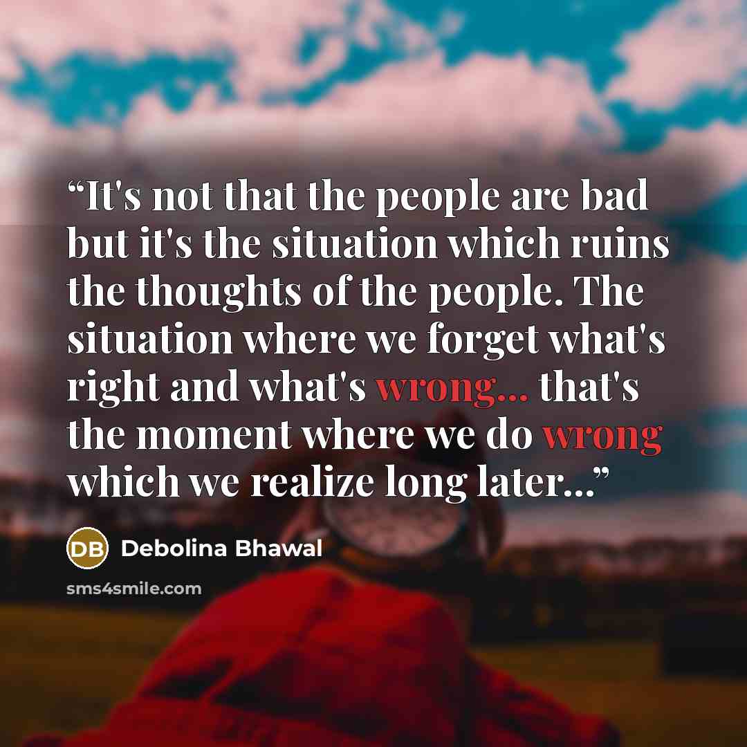 “It's not that the people are bad but it's the situation which ruins the thoughts of the people. The situation where we forget what's right and what's wrong... that's the moment where we do wrong which we realize long later...” quote by Debolina Bhawal