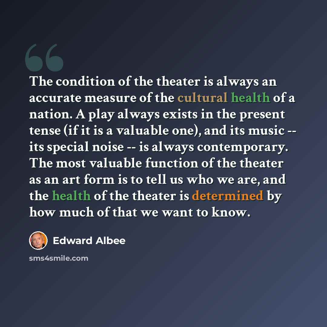 “The condition of the theater is always an accurate measure of the cultural health of a nation. A play always exists in the present tense (if it is a valuable one), and its music -- its special noise -- is always contemporary. The most valuable function of the theater as an art form is to tell us…” quote by Edward Albee