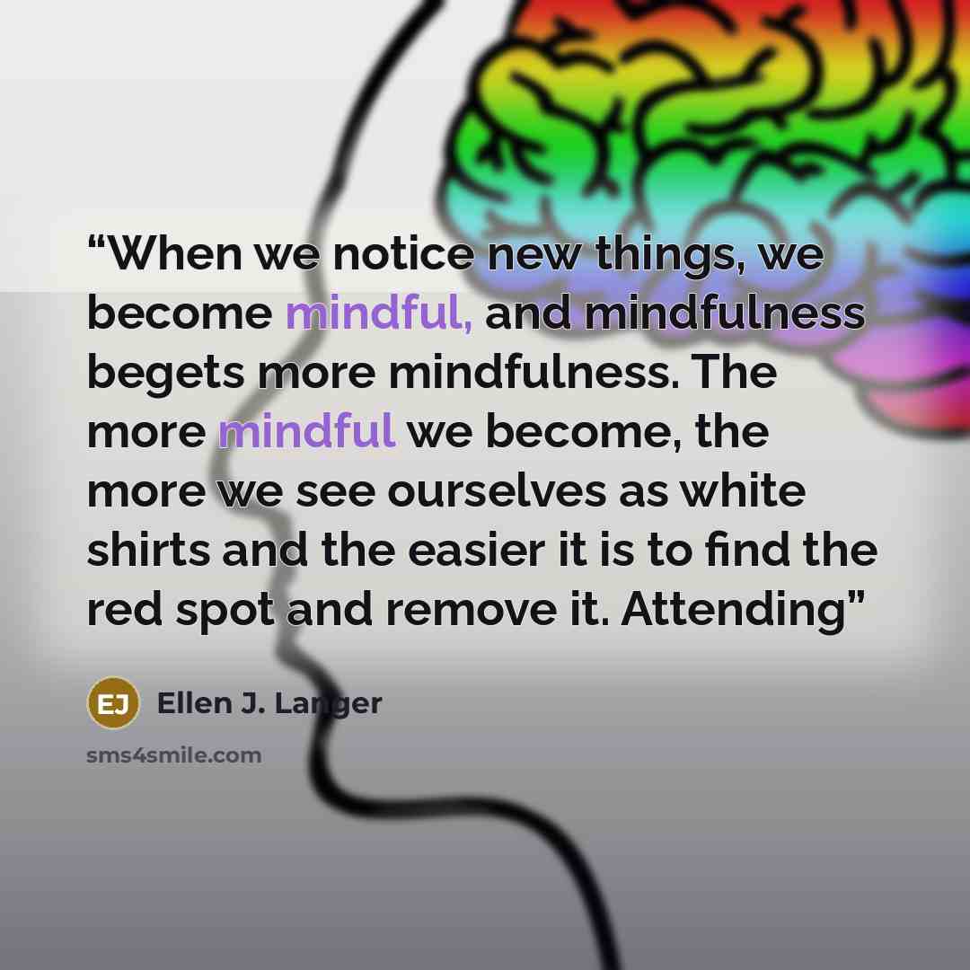 “When we notice new things, we become mindful, and mindfulness begets more mindfulness. The more mindful we become, the more we see ourselves as white shirts and the easier it is to find the red spot and remove it. Attending” quote by Ellen J. Langer