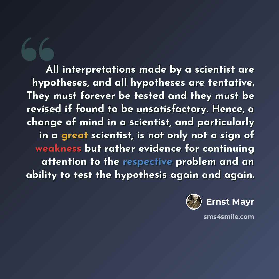 “All interpretations made by a scientist are hypotheses, and all hypotheses are tentative. They must forever be tested and they must be revised if found to be unsatisfactory. Hence, a change of mind in a scientist, and particularly in a great scientist, is not only not a sign of weakness but rather…” quote by Ernst Mayr