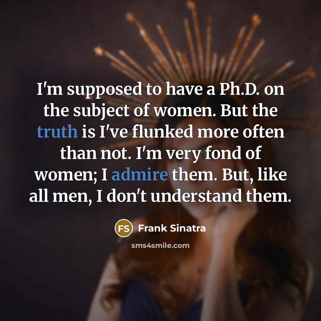 “I'm supposed to have a Ph.D. on the subject of women. But the truth is I've flunked more often than not. I'm very fond of women; I admire them. But, like all men, I don't understand them.” quote by Frank Sinatra