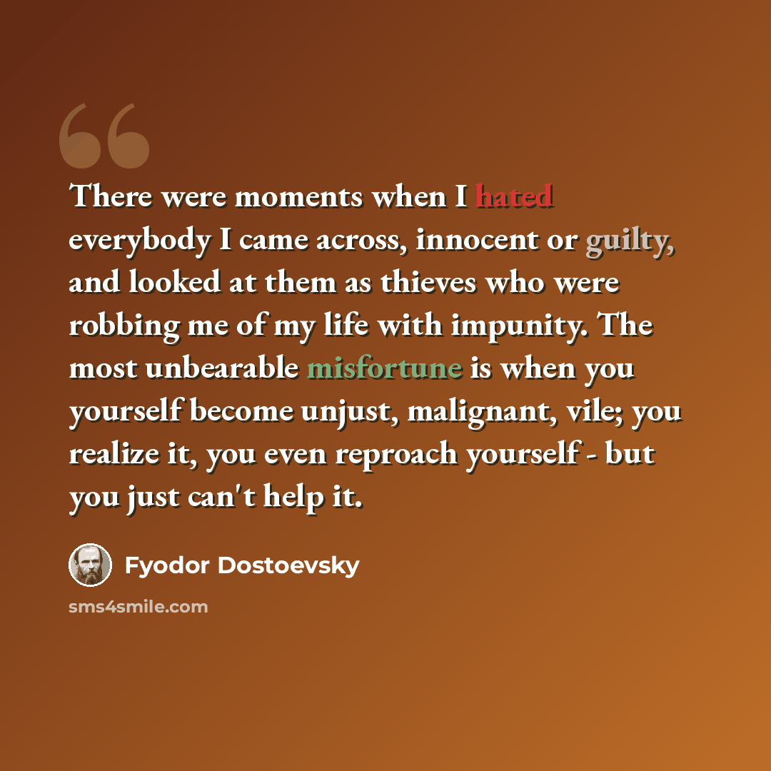 “There were moments when I hated everybody I came across, innocent or guilty, and looked at them as thieves who were robbing me of my life with impunity. The most unbearable misfortune is when you yourself become unjust, malignant, vile; you realize it, you even reproach yourself - but you just…” quote by Fyodor Dostoevsky