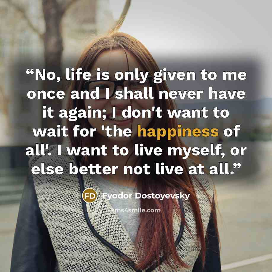 “No, life is only given to me once and I shall never have it again; I don't want to wait for 'the happiness of all'. I want to live myself, or else better not live at all.” quote by Fyodor Dostoyevsky