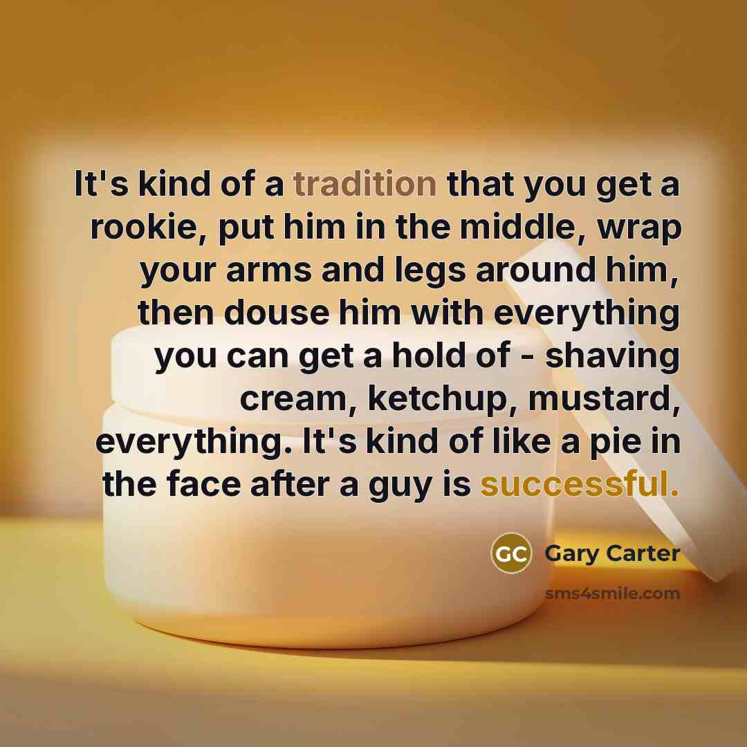 “It's kind of a tradition that you get a rookie, put him in the middle, wrap your arms and legs around him, then douse him with everything you can get a hold of - shaving cream, ketchup, mustard, everything. It's kind of like a pie in the face after a guy is successful.” quote by Gary Carter