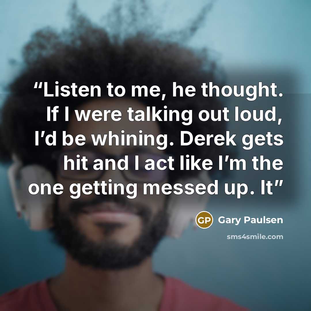 “Listen to me, he thought. If I were talking out loud, I’d be whining. Derek gets hit and I act like I’m the one getting messed up. It” quote by Gary Paulsen