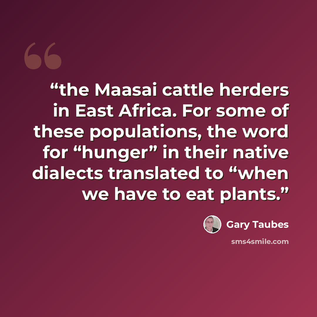 “the Maasai cattle herders in East Africa. For some of these populations, the word for “hunger” in their native dialects translated to “when we have to eat plants.” quote by Gary Taubes