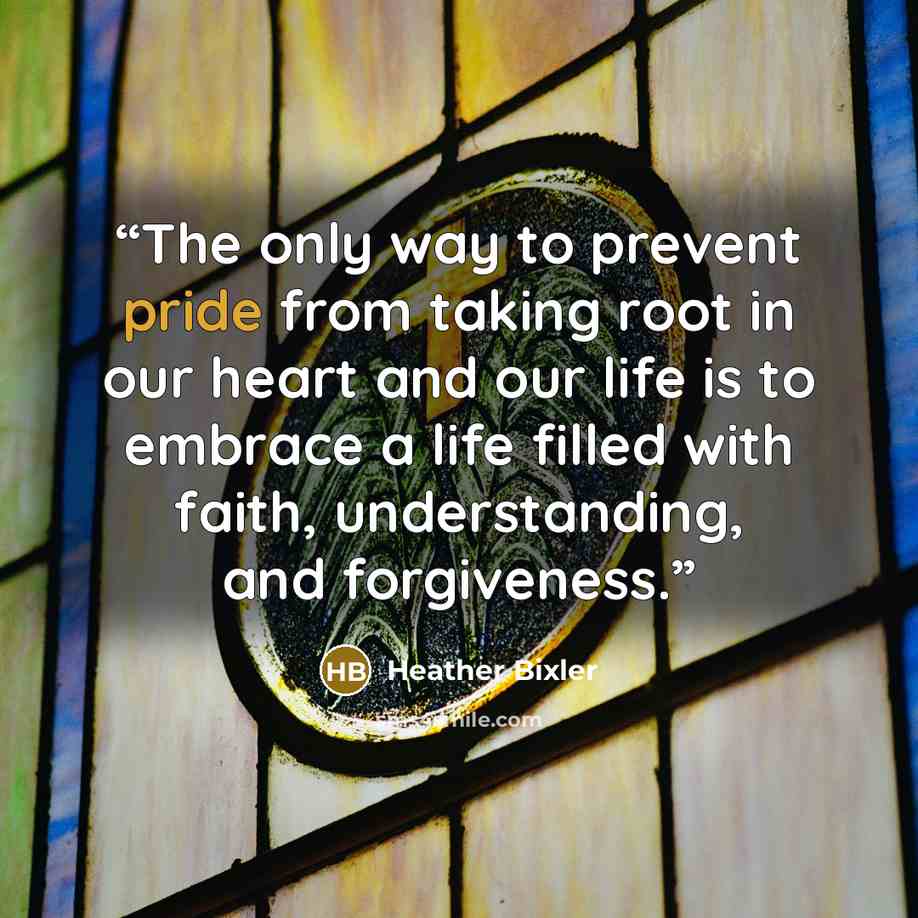 “The only way to prevent pride from taking root in our heart and our life is to embrace a life filled with faith, understanding, and forgiveness.” quote by Heather Bixler