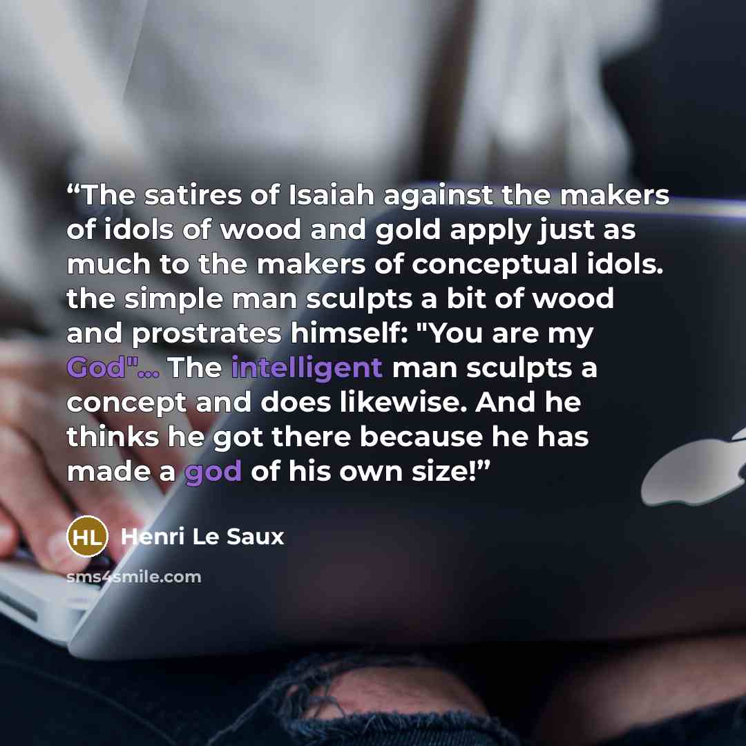 “The satires of Isaiah against the makers of idols of wood and gold apply just as much to the makers of conceptual idols. the simple man sculpts a bit of wood and prostrates himself: "You are my God"... The intelligent man sculpts a concept and does likewise. And he thinks he got there because he…” quote by Henri Le Saux