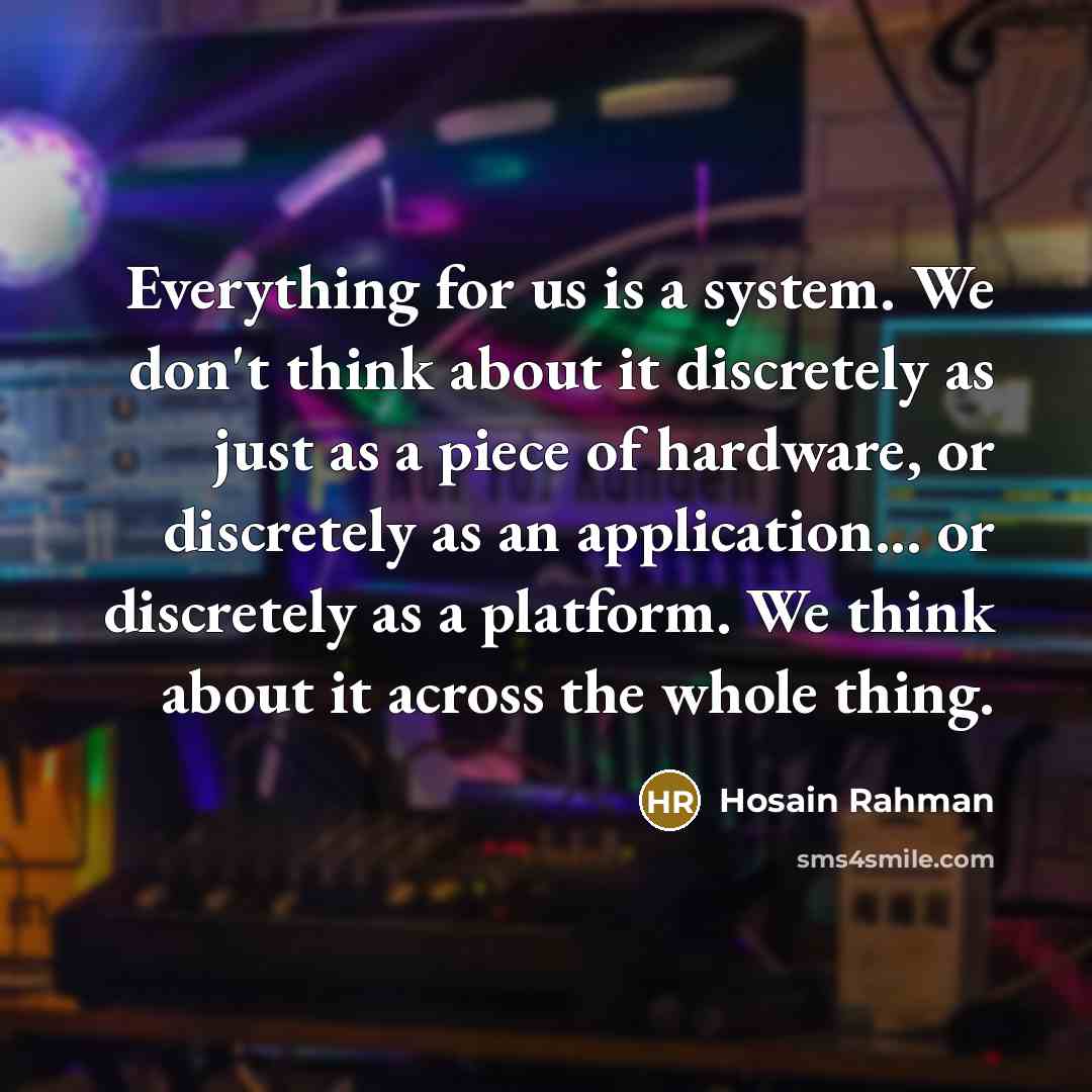 “Everything for us is a system. We don't think about it discretely as just as a piece of hardware, or discretely as an application... or discretely as a platform. We think about it across the whole thing.” quote by Hosain Rahman