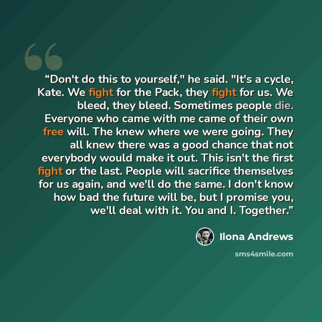 “Don't do this to yourself," he said. "It's a cycle, Kate. We fight for the Pack, they fight for us. We bleed, they bleed. Sometimes people die. Everyone who came with me came of their own free will. The knew where we were going. They all knew there was a good chance that not everybody would make…” quote by Ilona Andrews