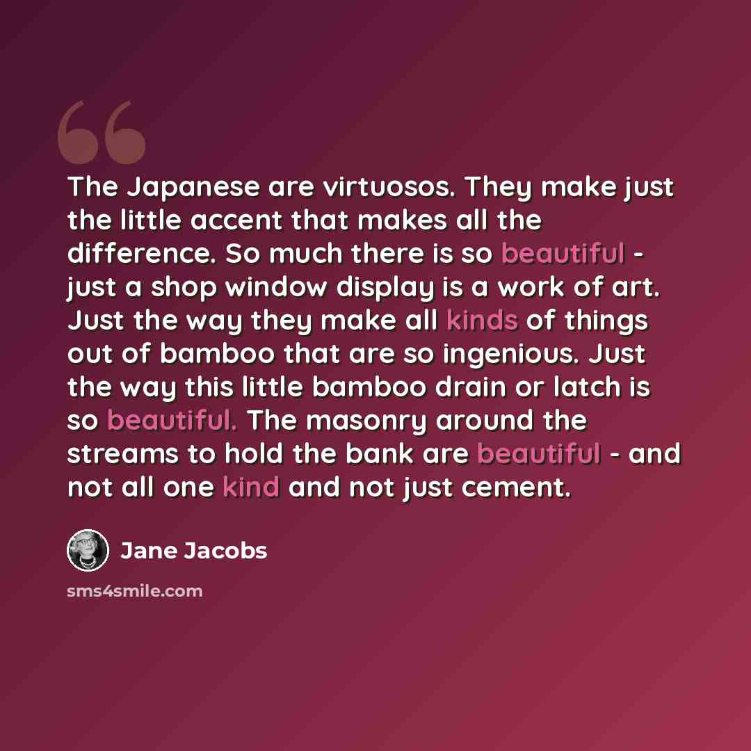 “The Japanese are virtuosos. They make just the little accent that makes all the difference. So much there is so beautiful - just a shop window display is a work of art. Just the way they make all kinds of things out of bamboo that are so ingenious. Just the way this little bamboo drain or latch is…” quote by Jane Jacobs
