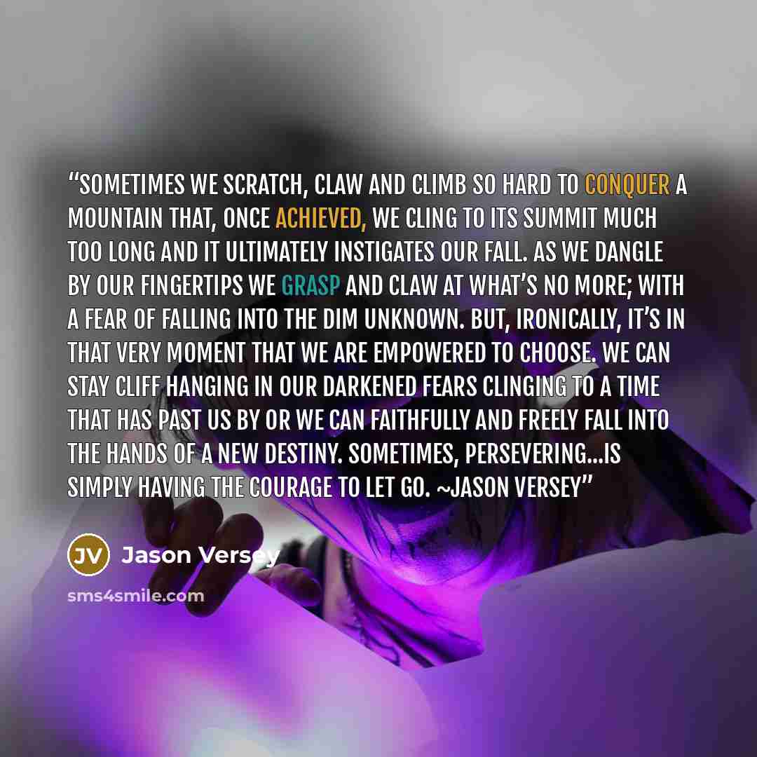 “Sometimes we scratch, claw and climb so hard to conquer a mountain that, once achieved, we cling to its summit much too long and it ultimately instigates our fall. As we dangle by our fingertips we grasp and claw at what’s no more; with a fear of falling into the dim unknown. But, ironically, it’s…” quote by Jason Versey