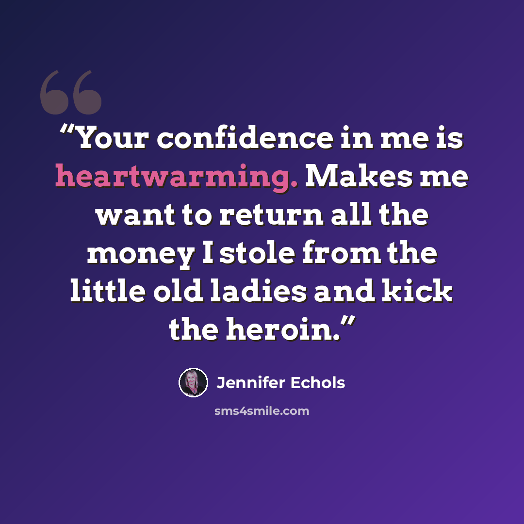 “Your confidence in me is heartwarming. Makes me want to return all the money I stole from the little old ladies and kick the heroin.” quote by Jennifer Echols