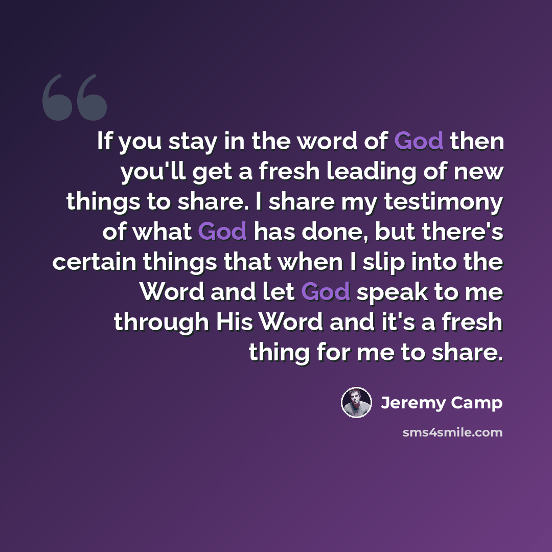 “If you stay in the word of God then you'll get a fresh leading of new things to share. I share my testimony of what God has done, but there's certain things that when I slip into the Word and let God speak to me through His Word and it's a fresh thing for me to share.” quote by Jeremy Camp