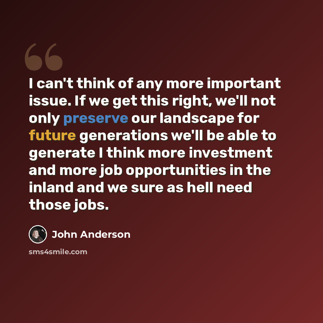 “I can't think of any more important issue. If we get this right, we'll not only preserve our landscape for future generations we'll be able to generate I think more investment and more job opportunities in the inland and we sure as hell need those jobs.” quote by John Anderson