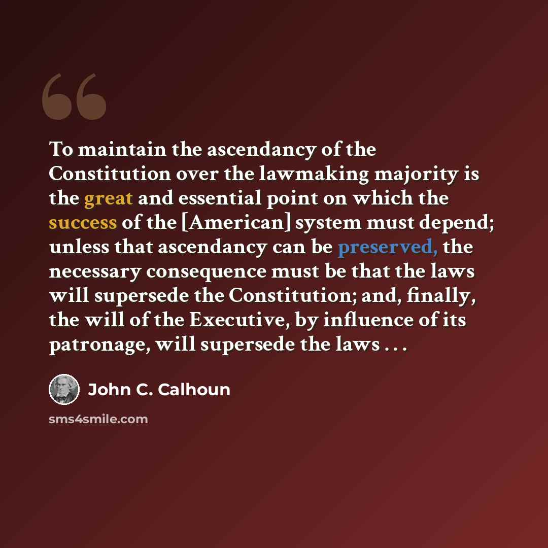 “To maintain the ascendancy of the Constitution over the lawmaking majority is the great and essential point on which the success of the [American] system must depend; unless that ascendancy can be preserved, the necessary consequence must be that the laws will supersede the Constitution; and…” quote by John C. Calhoun