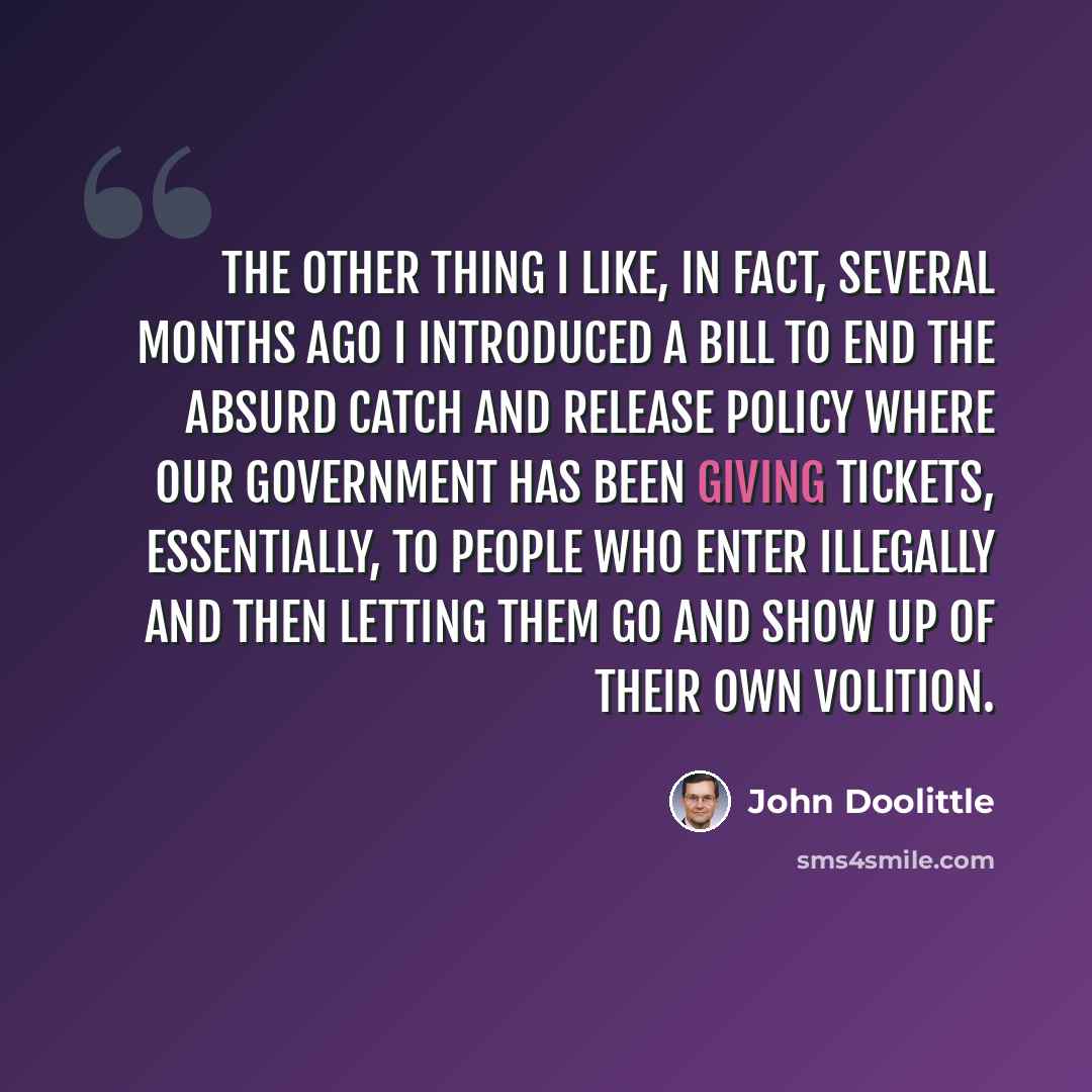 “The other thing I like, in fact, several months ago I introduced a bill to end the absurd catch and release policy where our government has been giving tickets, essentially, to people who enter illegally and then letting them go and show up of their own volition.” quote by John Doolittle