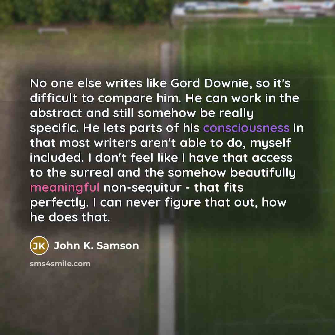 “No one else writes like Gord Downie, so it's difficult to compare him. He can work in the abstract and still somehow be really specific. He lets parts of his consciousness in that most writers aren't able to do, myself included. I don't feel like I have that access to the surreal and the somehow…” quote by John K. Samson