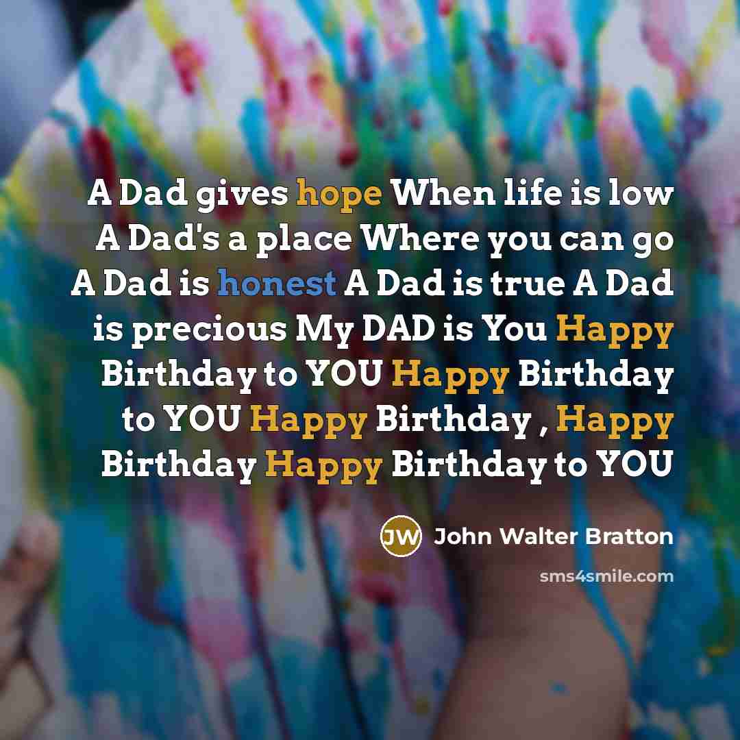 “A Dad gives hope When life is low A Dad's a place Where you can go A Dad is honest A Dad is true A Dad is precious My DAD is You Happy Birthday to YOU Happy Birthday to YOU Happy Birthday , Happy Birthday Happy Birthday to YOU” quote by John Walter Bratton