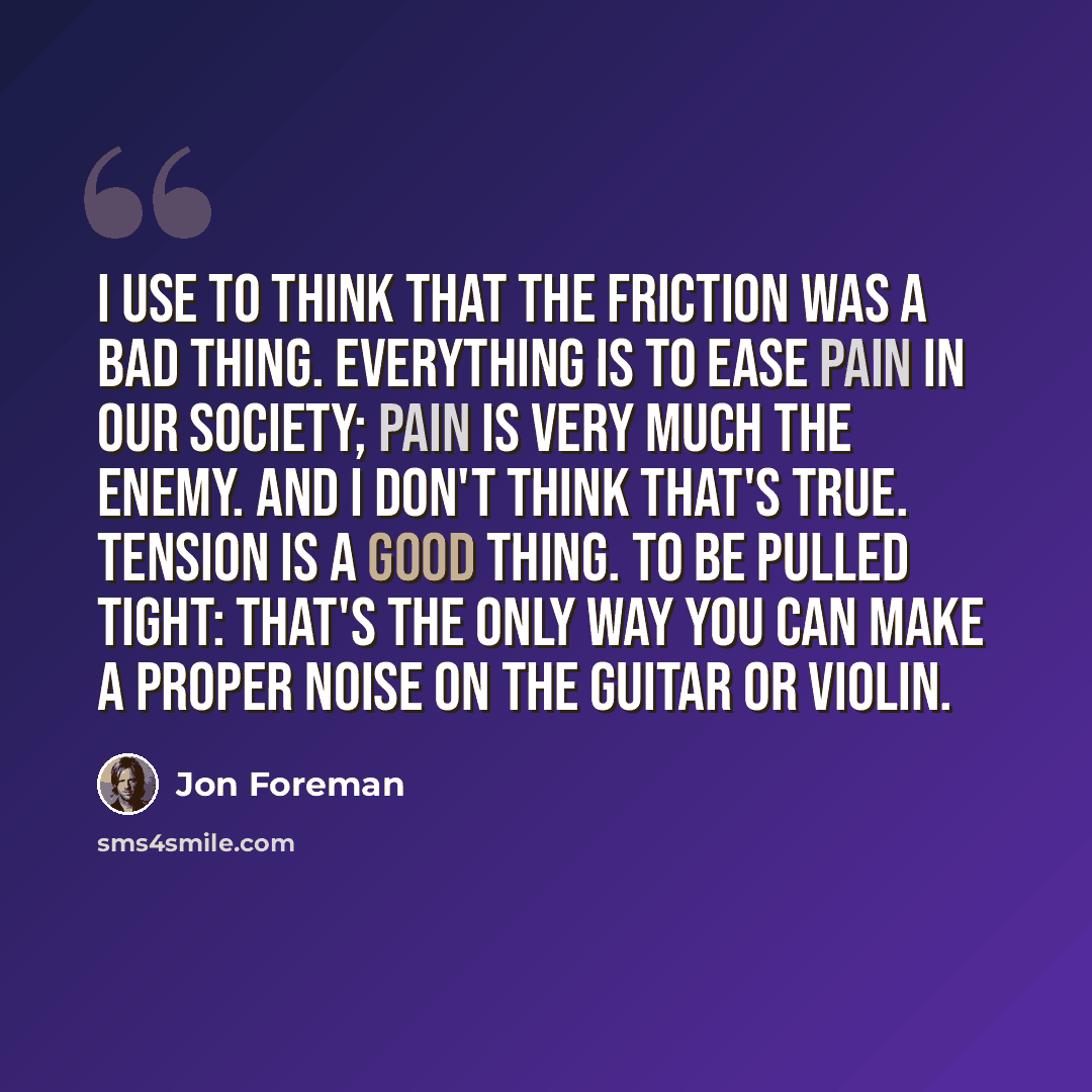 “I use to think that the friction was a bad thing. Everything is to ease pain in our society; pain is very much the enemy. And I don't think that's true. Tension is a good thing. To be pulled tight: that's the only way you can make a proper noise on the guitar or violin.” quote by Jon Foreman