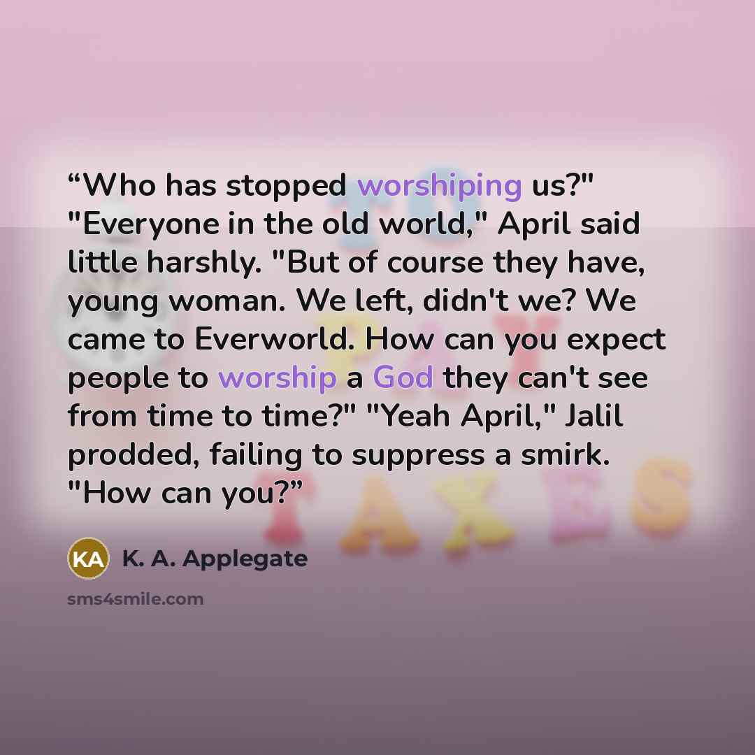 “Who has stopped worshiping us?" "Everyone in the old world," April said little harshly. "But of course they have, young woman. We left, didn't we? We came to Everworld. How can you expect people to worship a God they can't see from time to time?" "Yeah April," Jalil prodded, failing to suppress a…” quote by K. A. Applegate