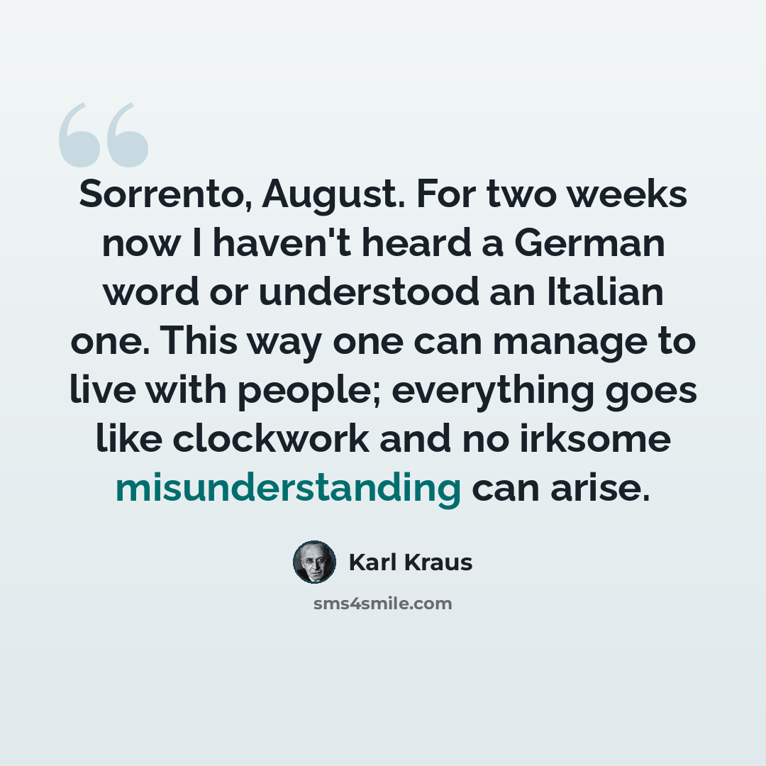 “Sorrento, August. For two weeks now I haven't heard a German word or understood an Italian one. This way one can manage to live with people; everything goes like clockwork and no irksome misunderstanding can arise.” quote by Karl Kraus