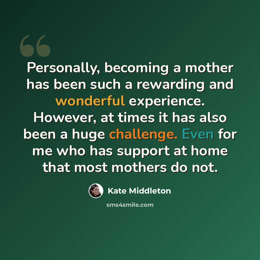 “Personally, becoming a mother has been such a rewarding and wonderful experience. However, at times it has also been a huge challenge. Even for me who has support at home that most mothers do not.” quote by Kate Middleton