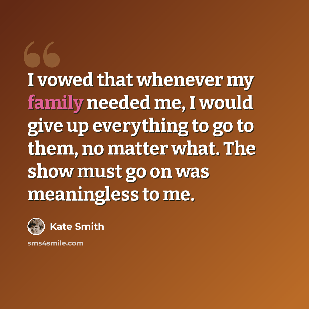 “I vowed that whenever my family needed me, I would give up everything to go to them, no matter what. The show must go on was meaningless to me.” quote by Kate Smith