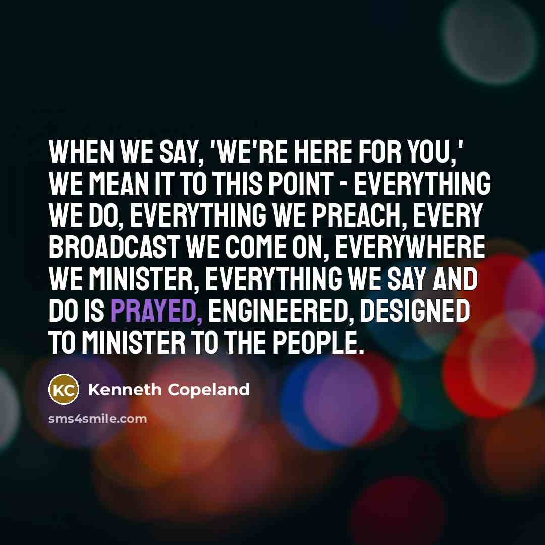 “When we say, 'We're here for you,' we mean it to this point - everything we do, everything we preach, every broadcast we come on, everywhere we minister, everything we say and do is prayed, engineered, designed to minister to the people.” quote by Kenneth Copeland