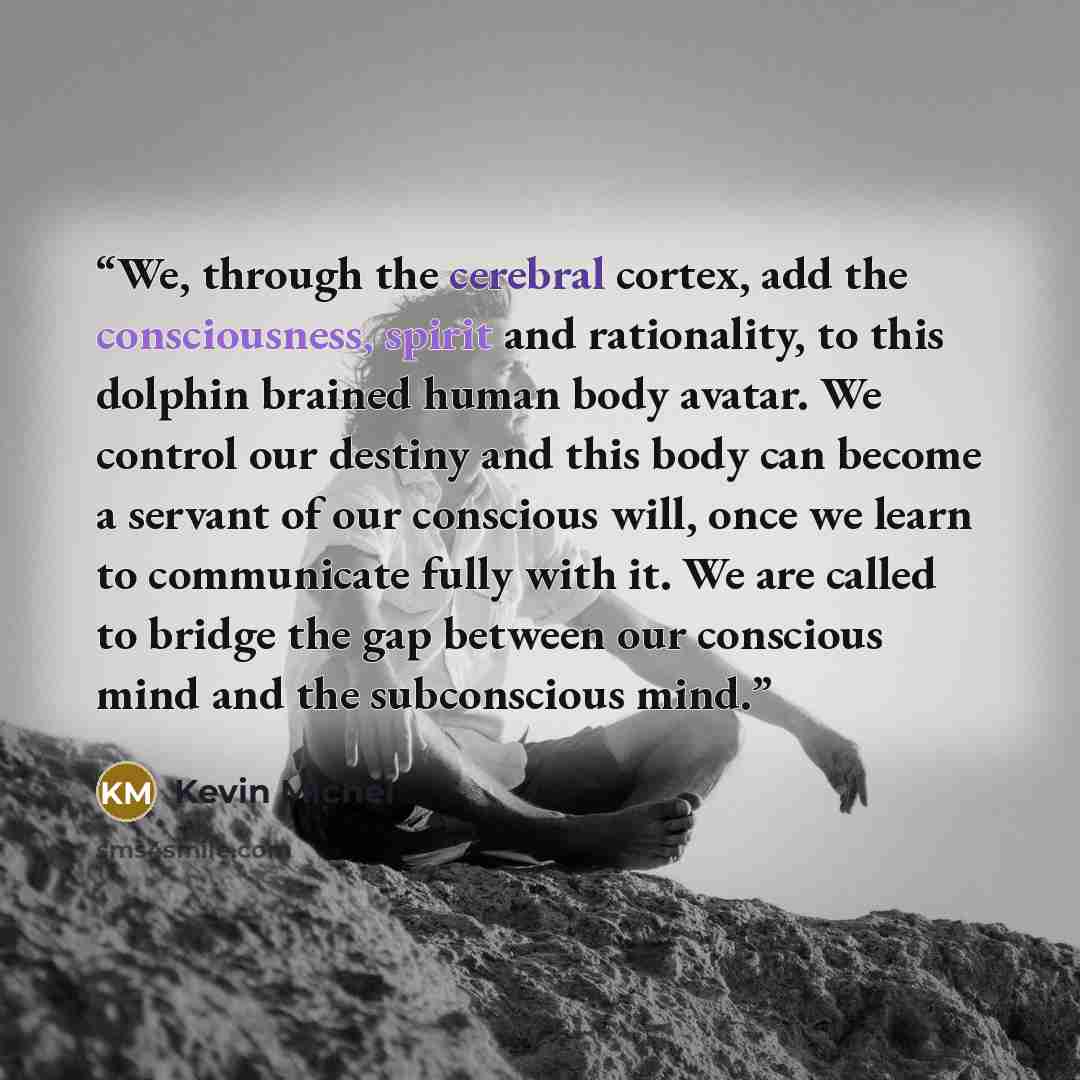 “We, through the cerebral cortex, add the consciousness, spirit and rationality, to this dolphin brained human body avatar. We control our destiny and this body can become a servant of our conscious will, once we learn to communicate fully with it. We are called to bridge the gap between our…” quote by Kevin Michel