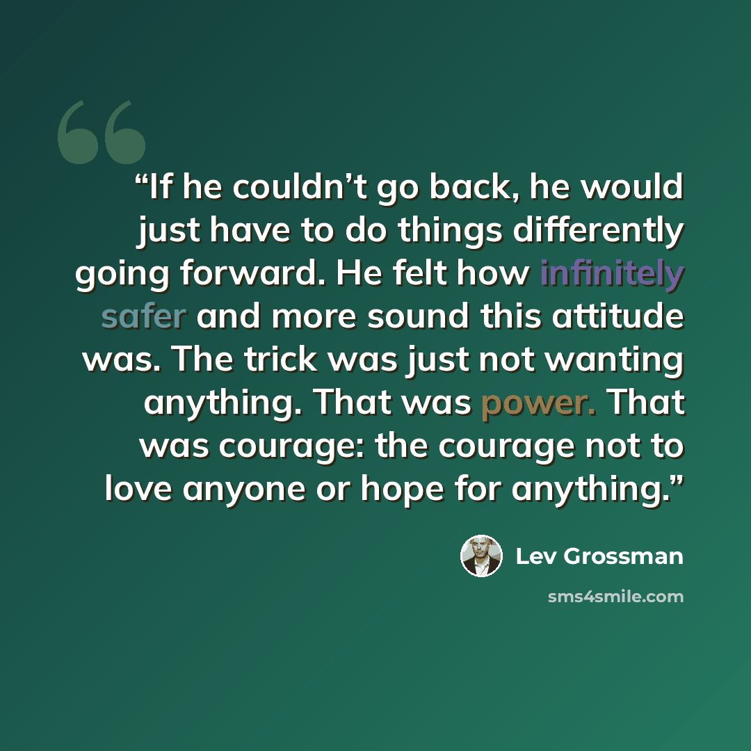 “If he couldn’t go back, he would just have to do things differently going forward. He felt how infinitely safer and more sound this attitude was. The trick was just not wanting anything. That was power. That was courage: the courage not to love anyone or hope for anything.” quote by Lev Grossman