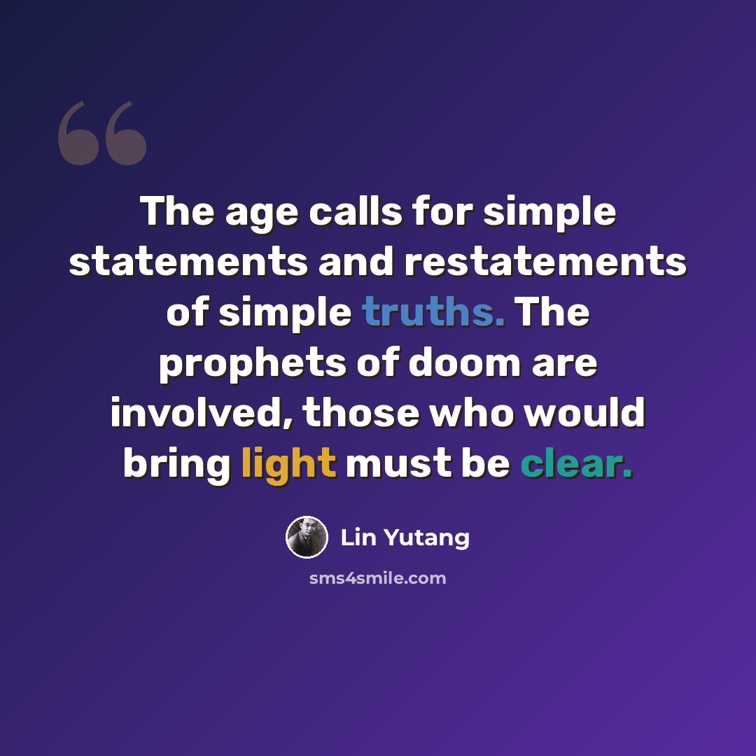 “The age calls for simple statements and restatements of simple truths. The prophets of doom are involved, those who would bring light must be clear.” quote by Lin Yutang